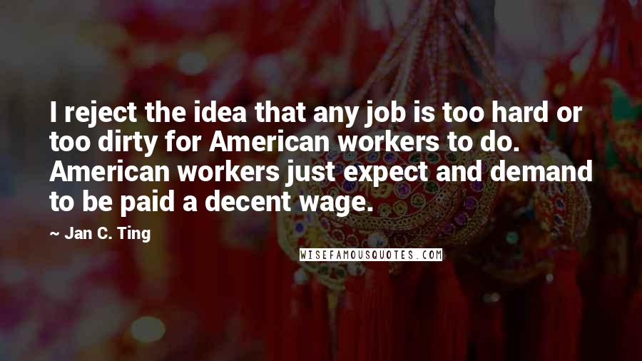 Jan C. Ting Quotes: I reject the idea that any job is too hard or too dirty for American workers to do. American workers just expect and demand to be paid a decent wage.