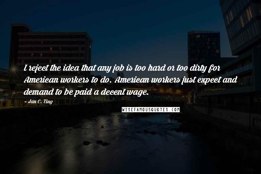 Jan C. Ting Quotes: I reject the idea that any job is too hard or too dirty for American workers to do. American workers just expect and demand to be paid a decent wage.