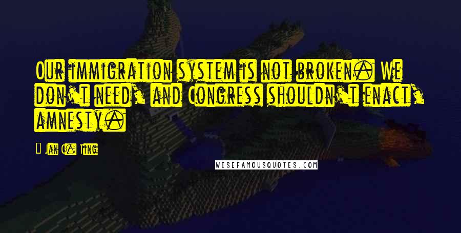 Jan C. Ting Quotes: Our immigration system is not broken. We don't need, and Congress shouldn't enact, amnesty.