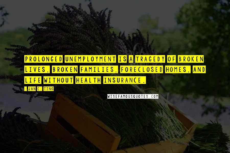 Jan C. Ting Quotes: Prolonged unemployment is a tragedy of broken lives, broken families, foreclosed homes, and life without health insurance.