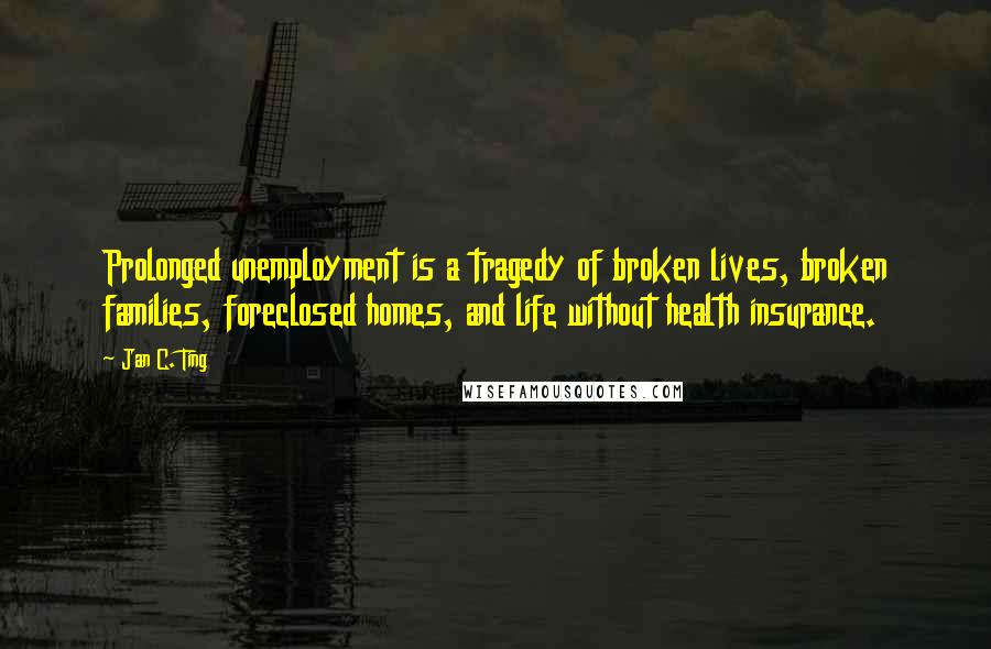 Jan C. Ting Quotes: Prolonged unemployment is a tragedy of broken lives, broken families, foreclosed homes, and life without health insurance.