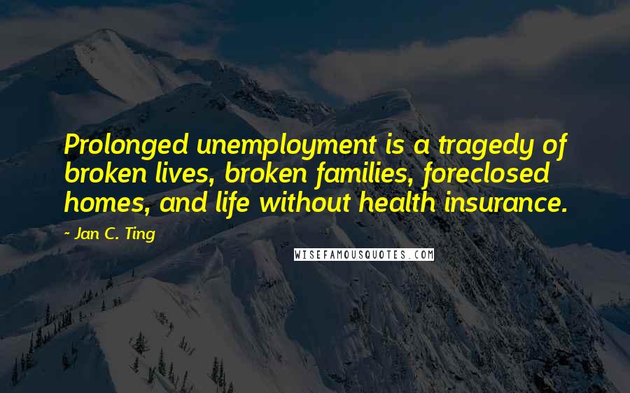 Jan C. Ting Quotes: Prolonged unemployment is a tragedy of broken lives, broken families, foreclosed homes, and life without health insurance.