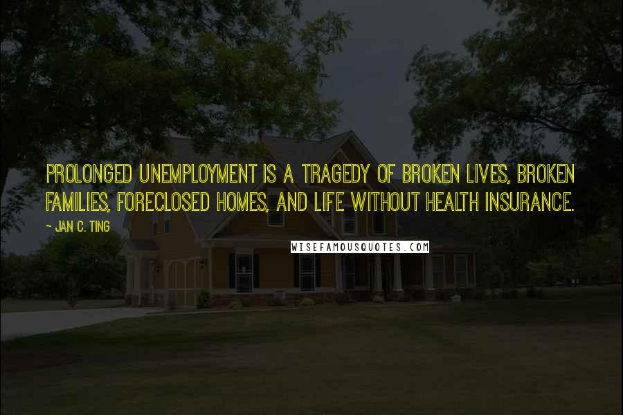 Jan C. Ting Quotes: Prolonged unemployment is a tragedy of broken lives, broken families, foreclosed homes, and life without health insurance.