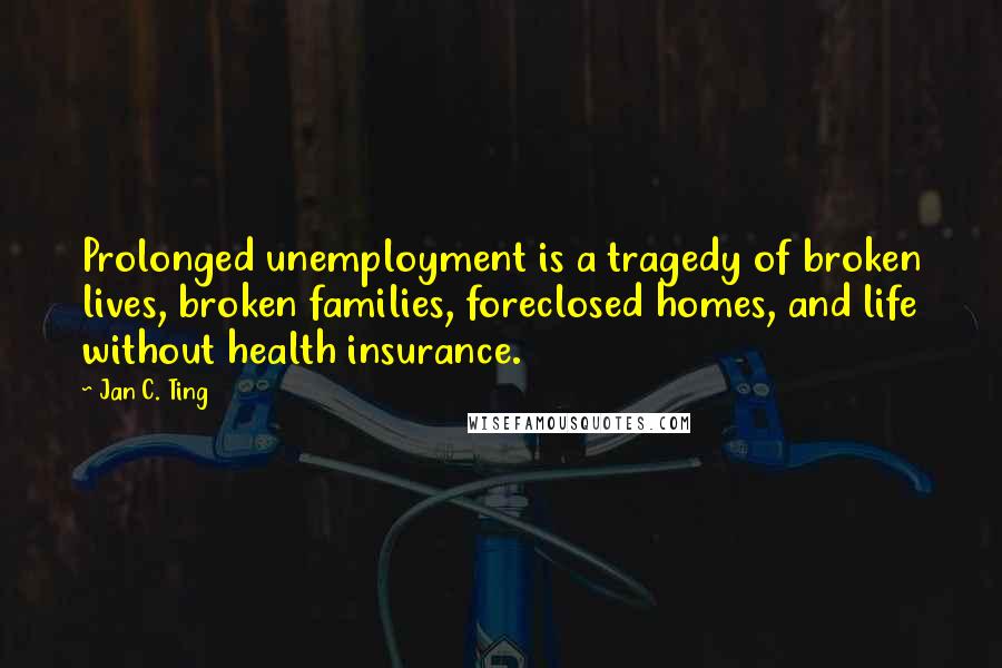 Jan C. Ting Quotes: Prolonged unemployment is a tragedy of broken lives, broken families, foreclosed homes, and life without health insurance.