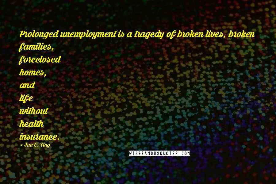 Jan C. Ting Quotes: Prolonged unemployment is a tragedy of broken lives, broken families, foreclosed homes, and life without health insurance.