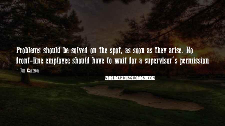 Jan Carlzon Quotes: Problems should be solved on the spot, as soon as they arise. No front-line employee should have to wait for a supervisor's permission