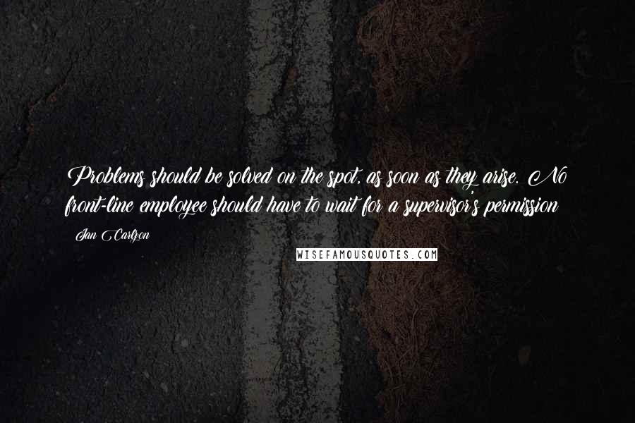 Jan Carlzon Quotes: Problems should be solved on the spot, as soon as they arise. No front-line employee should have to wait for a supervisor's permission