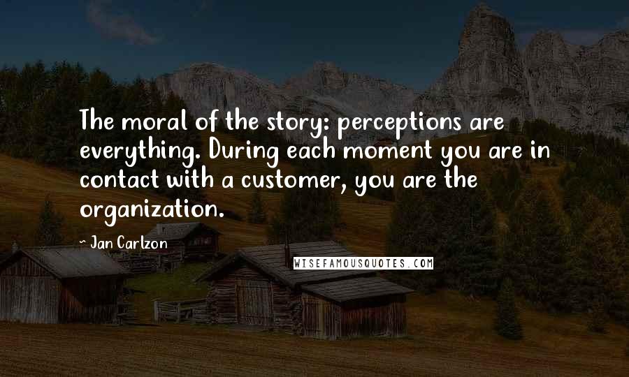 Jan Carlzon Quotes: The moral of the story: perceptions are everything. During each moment you are in contact with a customer, you are the organization.
