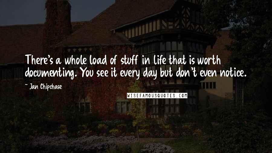 Jan Chipchase Quotes: There's a whole load of stuff in life that is worth documenting. You see it every day but don't even notice.