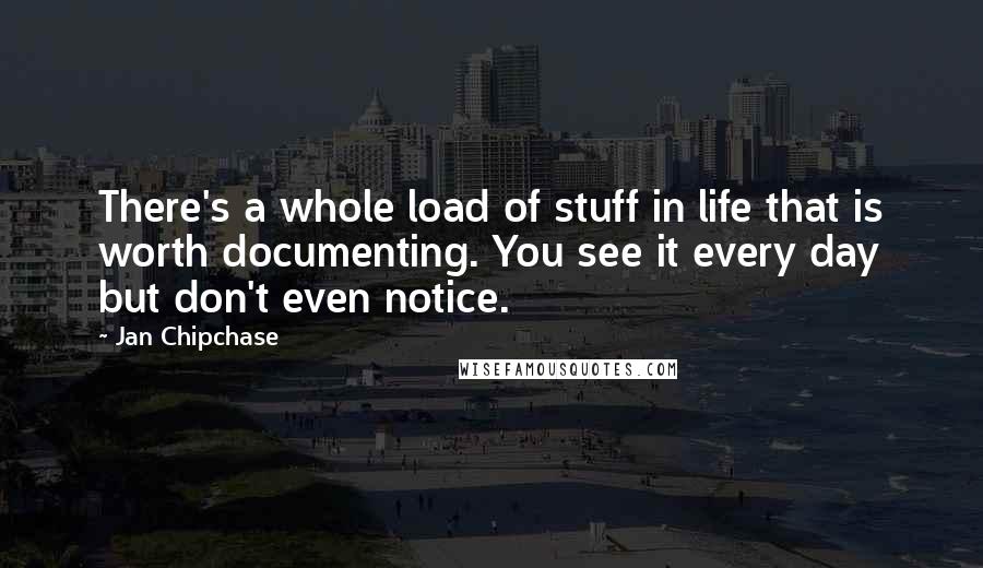 Jan Chipchase Quotes: There's a whole load of stuff in life that is worth documenting. You see it every day but don't even notice.