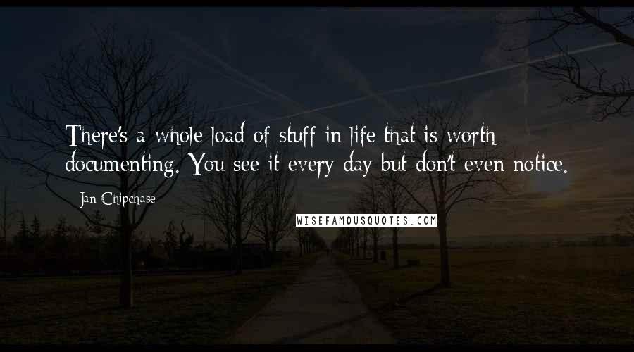 Jan Chipchase Quotes: There's a whole load of stuff in life that is worth documenting. You see it every day but don't even notice.