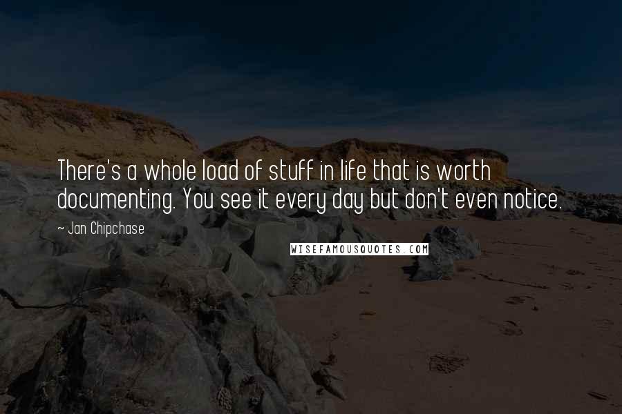 Jan Chipchase Quotes: There's a whole load of stuff in life that is worth documenting. You see it every day but don't even notice.