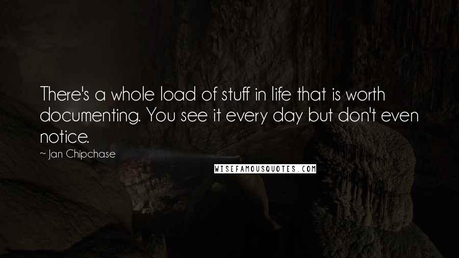 Jan Chipchase Quotes: There's a whole load of stuff in life that is worth documenting. You see it every day but don't even notice.