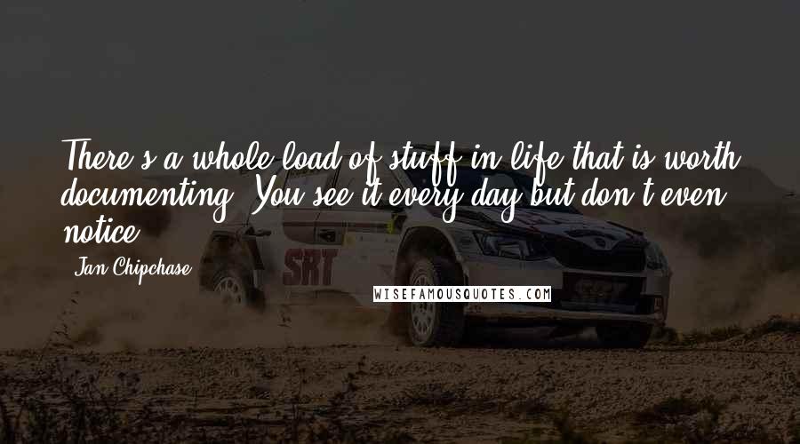 Jan Chipchase Quotes: There's a whole load of stuff in life that is worth documenting. You see it every day but don't even notice.