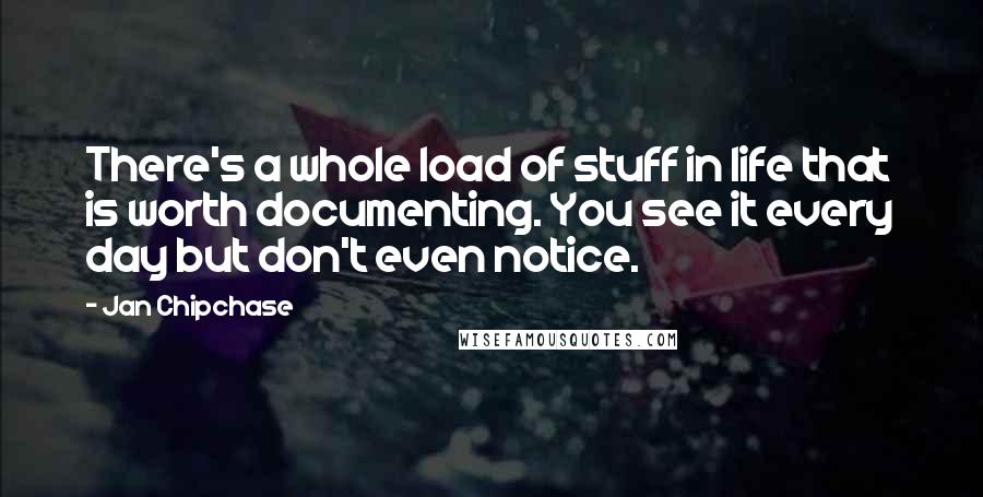 Jan Chipchase Quotes: There's a whole load of stuff in life that is worth documenting. You see it every day but don't even notice.