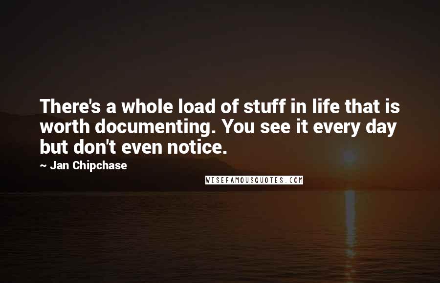 Jan Chipchase Quotes: There's a whole load of stuff in life that is worth documenting. You see it every day but don't even notice.