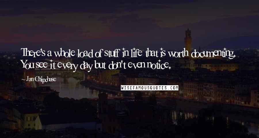 Jan Chipchase Quotes: There's a whole load of stuff in life that is worth documenting. You see it every day but don't even notice.