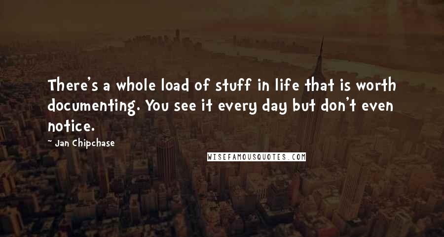 Jan Chipchase Quotes: There's a whole load of stuff in life that is worth documenting. You see it every day but don't even notice.