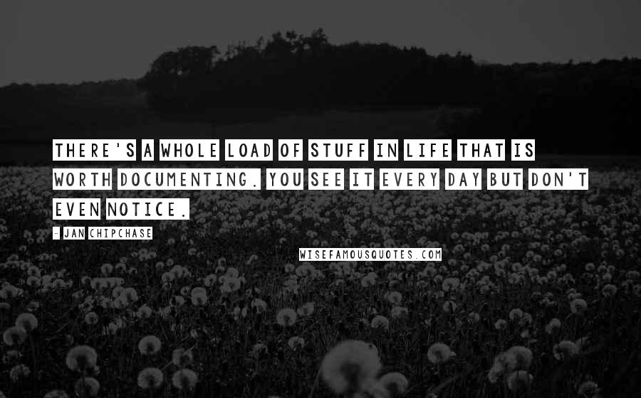 Jan Chipchase Quotes: There's a whole load of stuff in life that is worth documenting. You see it every day but don't even notice.