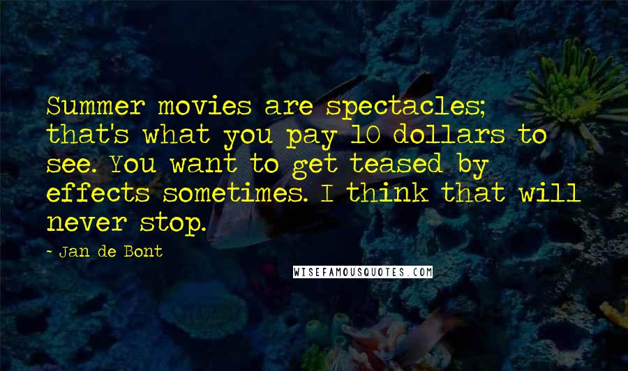 Jan De Bont Quotes: Summer movies are spectacles; that's what you pay 10 dollars to see. You want to get teased by effects sometimes. I think that will never stop.