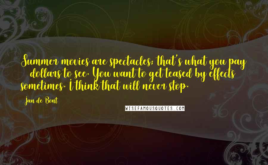 Jan De Bont Quotes: Summer movies are spectacles; that's what you pay 10 dollars to see. You want to get teased by effects sometimes. I think that will never stop.