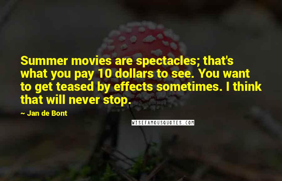 Jan De Bont Quotes: Summer movies are spectacles; that's what you pay 10 dollars to see. You want to get teased by effects sometimes. I think that will never stop.