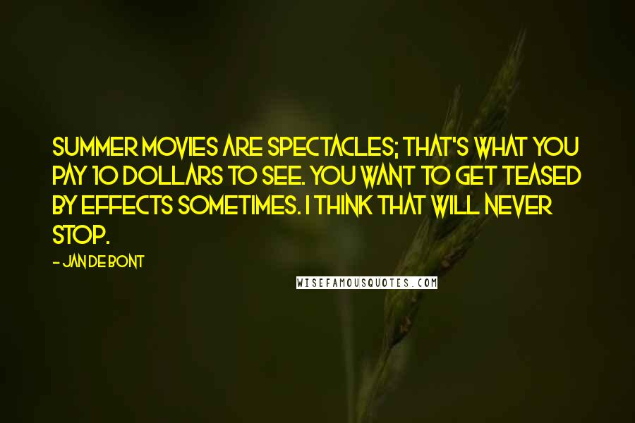 Jan De Bont Quotes: Summer movies are spectacles; that's what you pay 10 dollars to see. You want to get teased by effects sometimes. I think that will never stop.