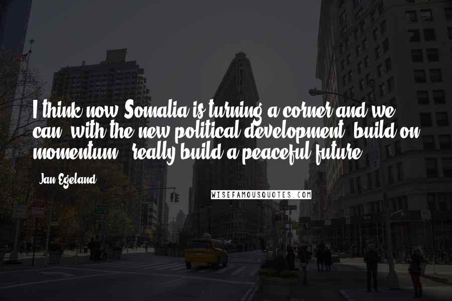 Jan Egeland Quotes: I think now Somalia is turning a corner and we can, with the new political development, build on momentum - really build a peaceful future.