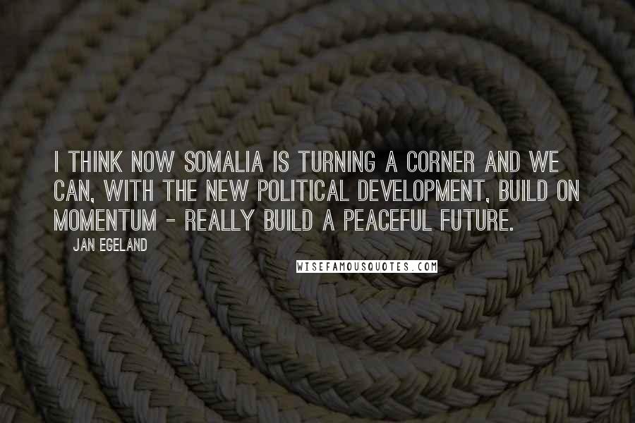 Jan Egeland Quotes: I think now Somalia is turning a corner and we can, with the new political development, build on momentum - really build a peaceful future.