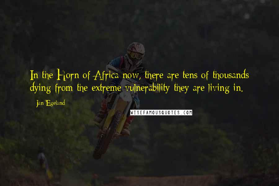 Jan Egeland Quotes: In the Horn of Africa now, there are tens of thousands dying from the extreme vulnerability they are living in.