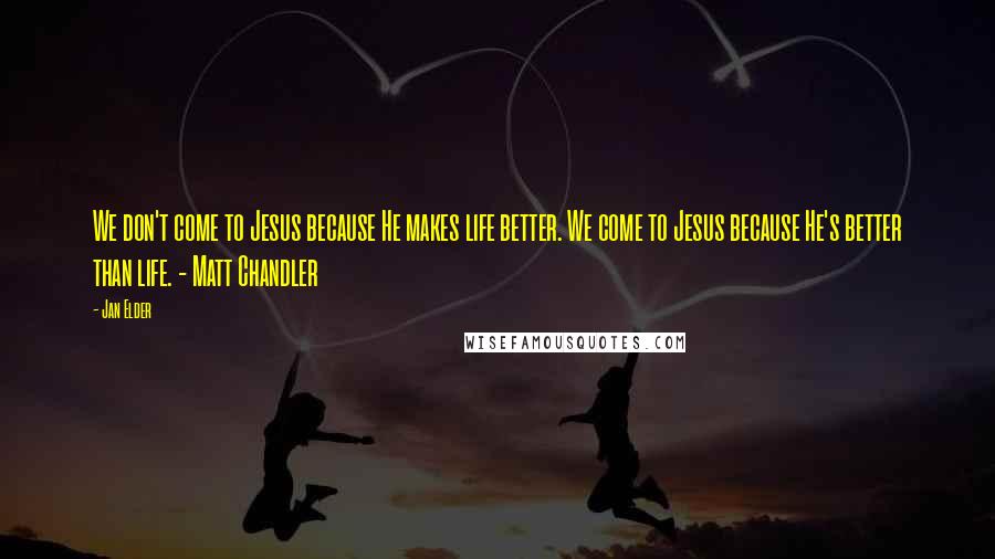 Jan Elder Quotes: We don't come to Jesus because He makes life better. We come to Jesus because He's better than life. - Matt Chandler