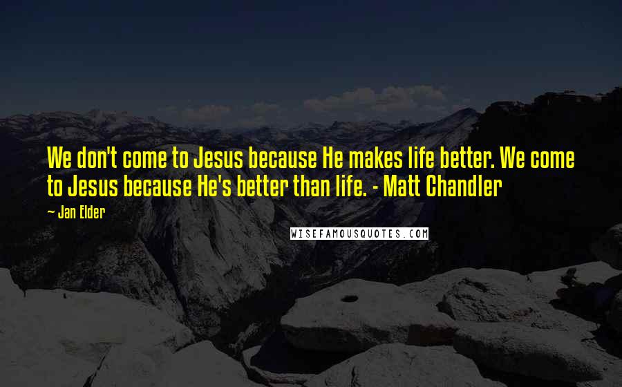 Jan Elder Quotes: We don't come to Jesus because He makes life better. We come to Jesus because He's better than life. - Matt Chandler