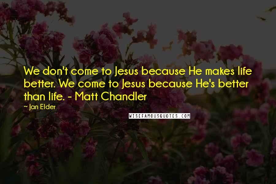 Jan Elder Quotes: We don't come to Jesus because He makes life better. We come to Jesus because He's better than life. - Matt Chandler