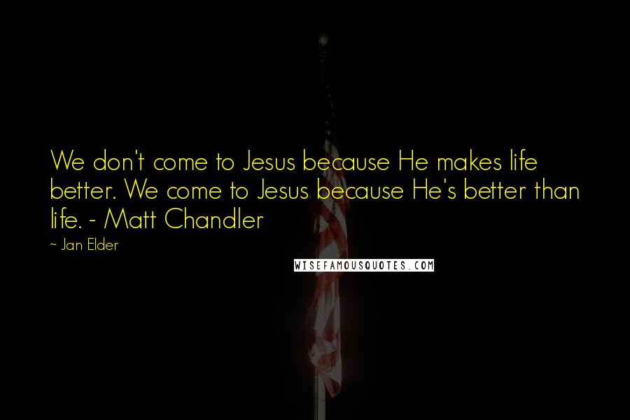 Jan Elder Quotes: We don't come to Jesus because He makes life better. We come to Jesus because He's better than life. - Matt Chandler