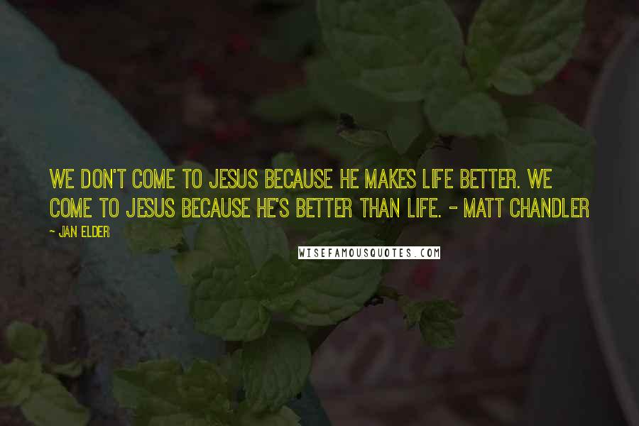 Jan Elder Quotes: We don't come to Jesus because He makes life better. We come to Jesus because He's better than life. - Matt Chandler