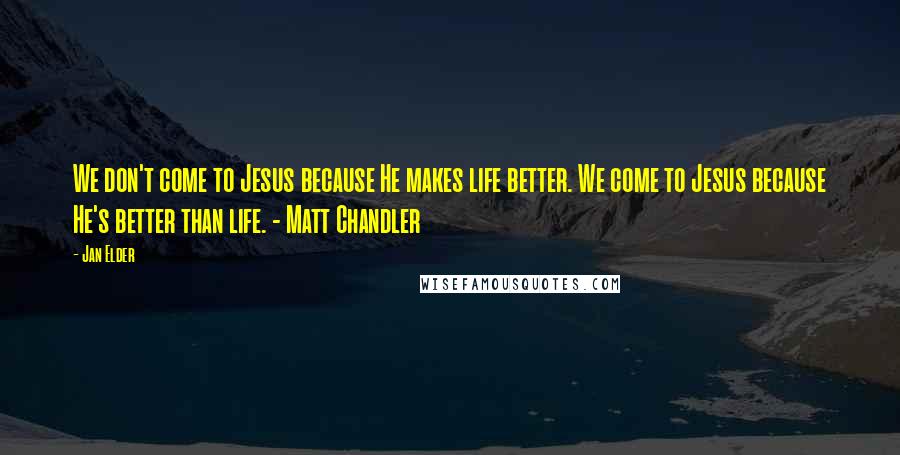 Jan Elder Quotes: We don't come to Jesus because He makes life better. We come to Jesus because He's better than life. - Matt Chandler