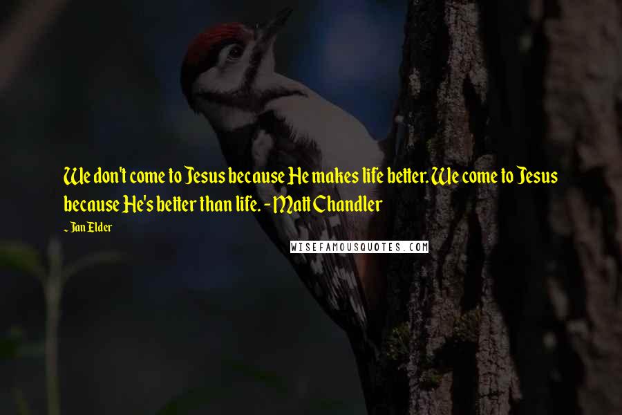 Jan Elder Quotes: We don't come to Jesus because He makes life better. We come to Jesus because He's better than life. - Matt Chandler