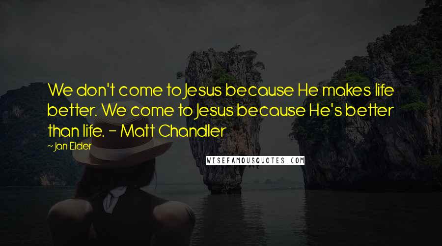 Jan Elder Quotes: We don't come to Jesus because He makes life better. We come to Jesus because He's better than life. - Matt Chandler