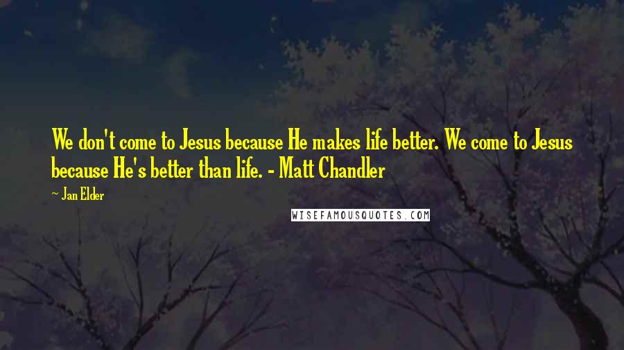 Jan Elder Quotes: We don't come to Jesus because He makes life better. We come to Jesus because He's better than life. - Matt Chandler