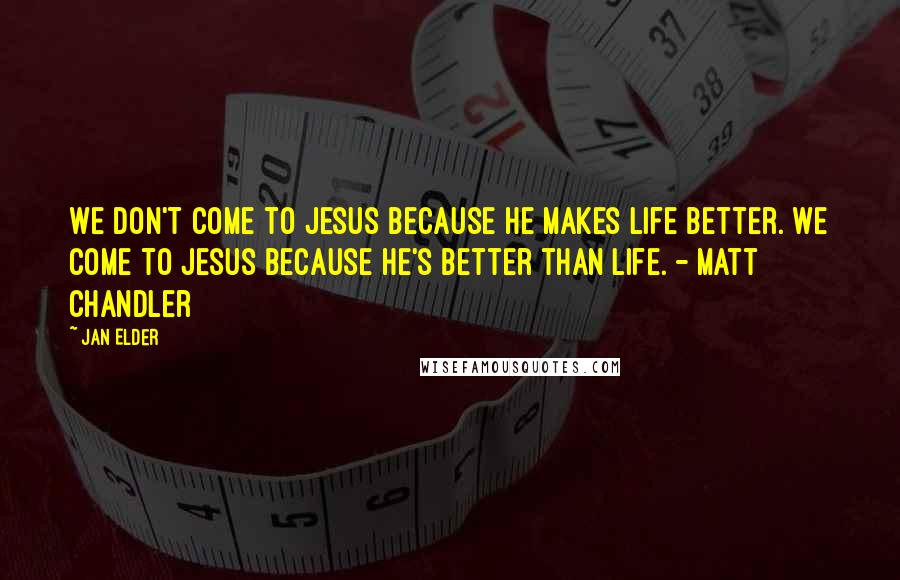 Jan Elder Quotes: We don't come to Jesus because He makes life better. We come to Jesus because He's better than life. - Matt Chandler