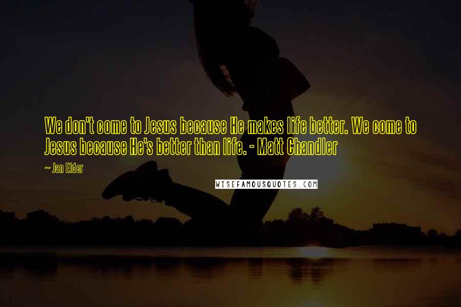 Jan Elder Quotes: We don't come to Jesus because He makes life better. We come to Jesus because He's better than life. - Matt Chandler