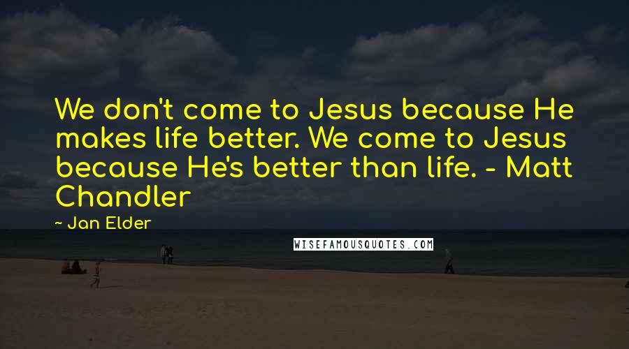 Jan Elder Quotes: We don't come to Jesus because He makes life better. We come to Jesus because He's better than life. - Matt Chandler