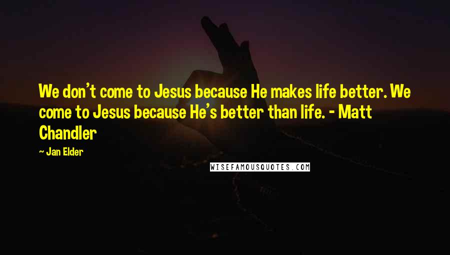 Jan Elder Quotes: We don't come to Jesus because He makes life better. We come to Jesus because He's better than life. - Matt Chandler