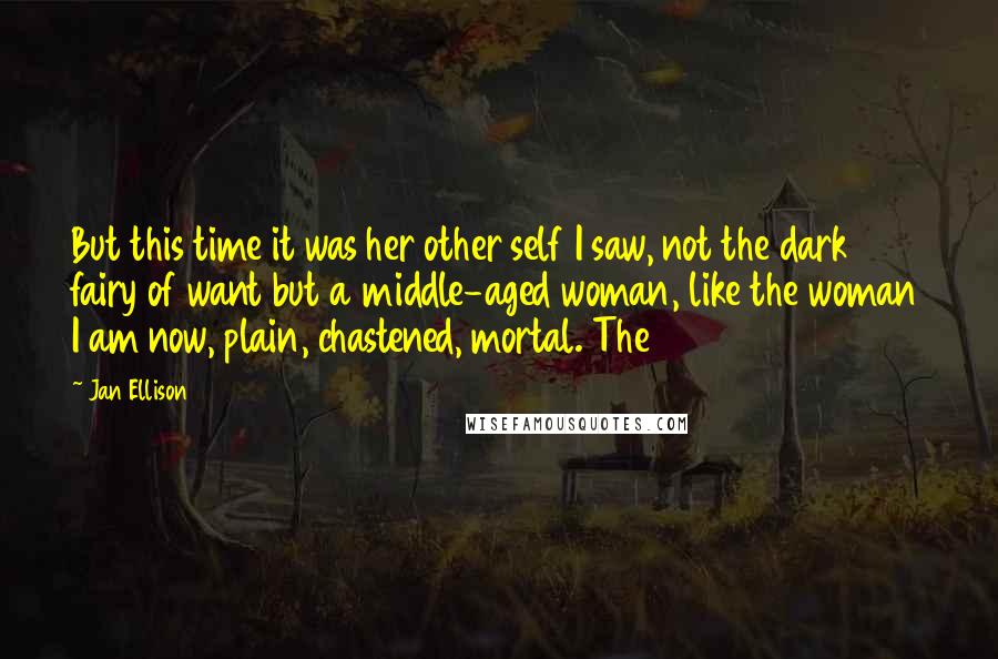 Jan Ellison Quotes: But this time it was her other self I saw, not the dark fairy of want but a middle-aged woman, like the woman I am now, plain, chastened, mortal. The