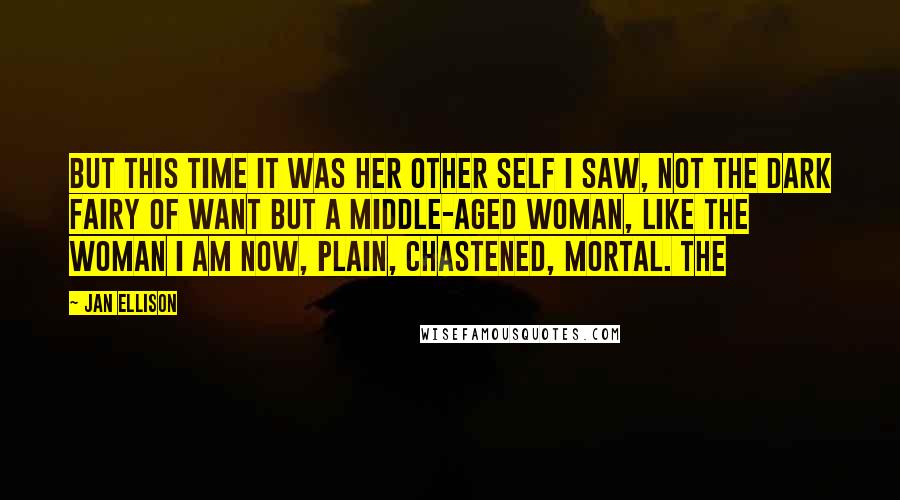 Jan Ellison Quotes: But this time it was her other self I saw, not the dark fairy of want but a middle-aged woman, like the woman I am now, plain, chastened, mortal. The