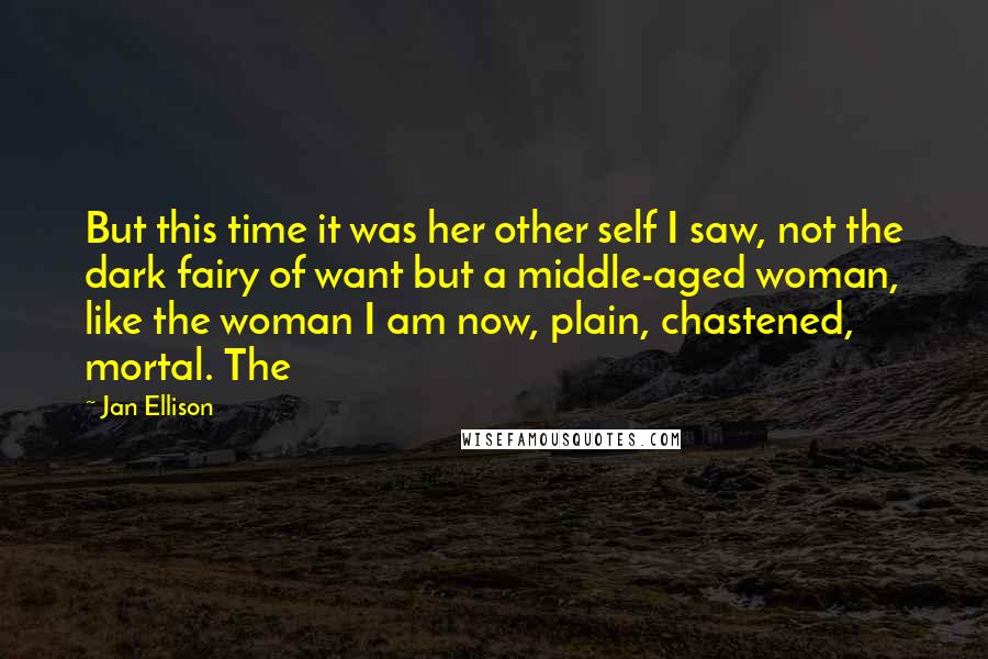 Jan Ellison Quotes: But this time it was her other self I saw, not the dark fairy of want but a middle-aged woman, like the woman I am now, plain, chastened, mortal. The