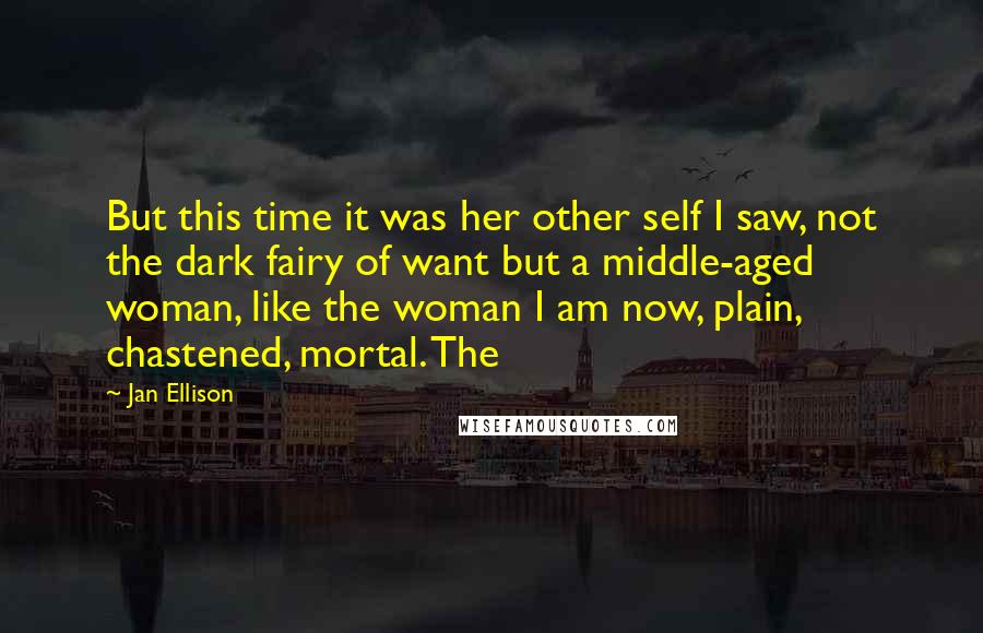 Jan Ellison Quotes: But this time it was her other self I saw, not the dark fairy of want but a middle-aged woman, like the woman I am now, plain, chastened, mortal. The