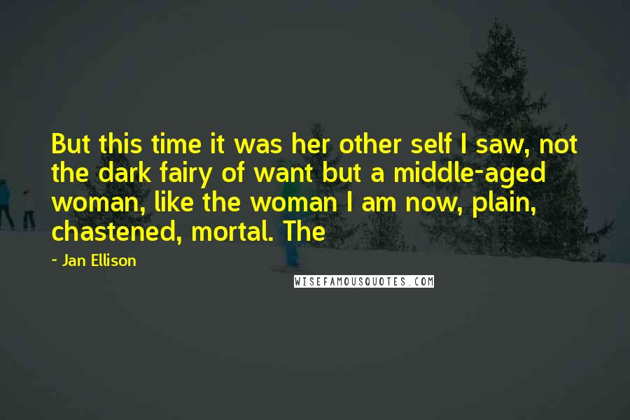 Jan Ellison Quotes: But this time it was her other self I saw, not the dark fairy of want but a middle-aged woman, like the woman I am now, plain, chastened, mortal. The