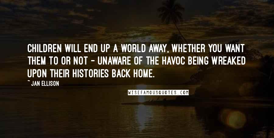 Jan Ellison Quotes: Children will end up a world away, whether you want them to or not - unaware of the havoc being wreaked upon their histories back home.