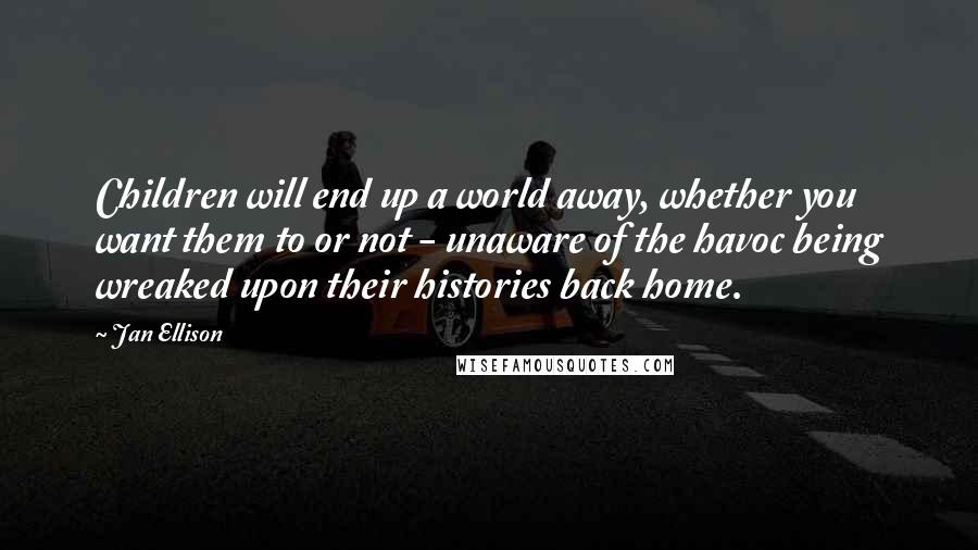 Jan Ellison Quotes: Children will end up a world away, whether you want them to or not - unaware of the havoc being wreaked upon their histories back home.